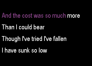 And the cost was so much more

Than I could bear

Though I've tried I've fallen

l have sunk so low