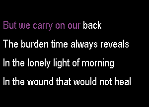But we carry on our back

The burden time always reveals

In the lonely light of morning

In the wound that would not heal