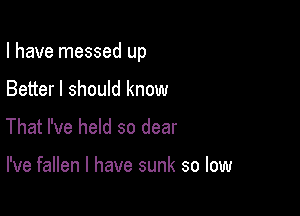 I have messed up

Better I should know
That I've held so dear

I've fallen l have sunk so low