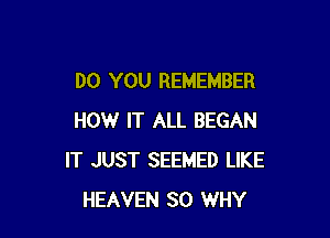 DO YOU REMEMBER

HOW IT ALL BEGAN
IT JUST SEEMED LIKE
HEAVEN SO WHY