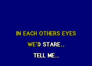 IN EACH OTHERS EYES
WE'D STARE.
TELL ME..