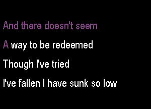 And there doesn't seem

A way to be redeemed

Though I've tried

I've fallen l have sunk so low