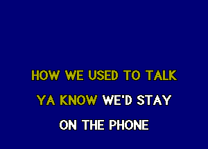HOW WE USED TO TALK
YA KNOW WE'D STAY
ON THE PHONE