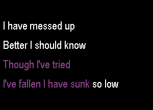 I have messed up

Better I should know
Though I've tried

I've fallen l have sunk so low