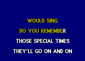 WOULD SING

DO YOU REMEMBER
THOSE SPECIAL TIMES
THEY'LL GO ON AND ON