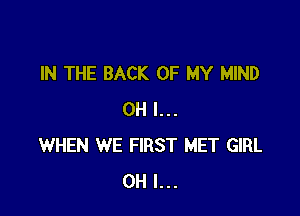 IN THE BACK OF MY MIND

OH I...
WHEN WE FIRST MET GIRL
OH I...