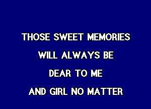 THOSE SWEET MEMORIES

WILL ALWAYS BE
DEAR TO ME
AND GIRL NO MATTER