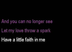 And you can no longer see

Let my love throw a spark

Have a little faith in me