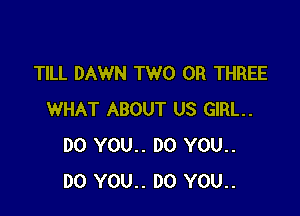 TILL DAWN TWO 0R THREE

WHAT ABOUT US GIRL.
DO YOU.. DO YOU..
DO YOU.. DO YOU..