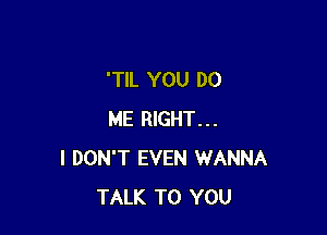 'TlL YOU DO

ME RIGHT...
I DON'T EVEN WANNA
TALK TO YOU