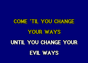 COME 'TIL YOU CHANGE

YOUR WAYS
UNTIL YOU CHANGE YOUR
EVIL WAYS