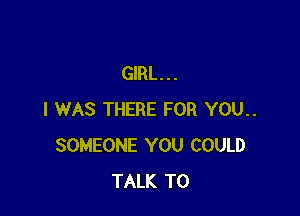 GIRL...

I WAS THERE FOR YOU..
SOMEONE YOU COULD
TALK TO