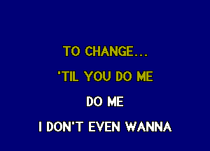 TO CHANGE. . .

'TIL YOU DO ME
DO ME
I DON'T EVEN WANNA