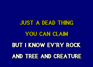 JUST A DEAD THING

YOU CAN CLAIM
BUT I KNOW EV'RY ROCK
AND TREE AND CREATURE