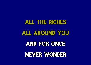 ALL THE RICHES

ALL AROUND YOU
AND FOR ONCE
NEVER WONDER
