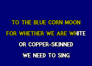 TO THE BLUE CORN MOON
FOR WHETHER WE ARE WHITE
0R COPPER-SKINNED
WE NEED TO SING