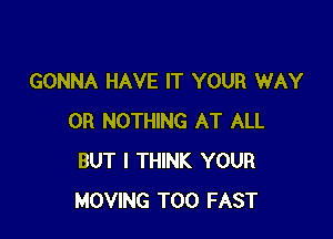 GONNA HAVE IT YOUR WAY

0R NOTHING AT ALL
BUT I THINK YOUR
MOVING T00 FAST