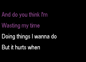 And do you think I'm

Wasting my time

Doing things I wanna do

But it hurts when