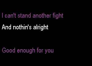 I can't stand another fight

And nothin's alright

Good enough for you