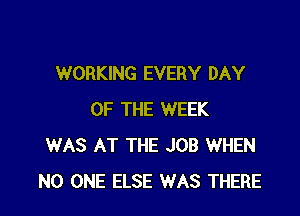 WORKING EVERY DAY

OF THE WEEK
WAS AT THE JOB WHEN
NO ONE ELSE WAS THERE
