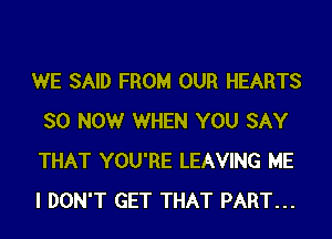 WE SAID FROM OUR HEARTS
SO NOW WHEN YOU SAY
THAT YOU'RE LEAVING ME
I DON'T GET THAT PART...