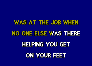 WAS AT THE JOB WHEN

NO ONE ELSE WAS THERE
HELPING YOU GET
ON YOUR FEET