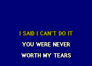 I SAID I CAN'T DO IT
YOU WERE NEVER
WORTH MY TEARS