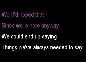 Well I'd hoped that

Since we're here anyway

We could end up saying

Things we've always needed to say