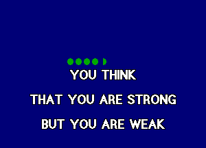 YOU THINK
THAT YOU ARE STRONG
BUT YOU ARE WEAK