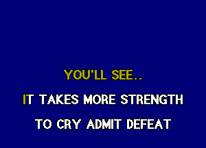 YOU'LL SEE..
IT TAKES MORE STRENGTH
T0 CRY ADMIT DEFEAT