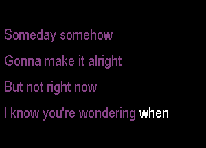 Someday somehow
Gonna make it alright

But not right now

I know you're wondering when