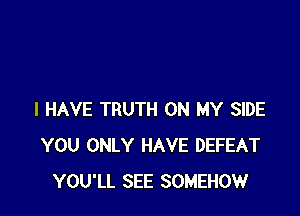 I HAVE TRUTH ON MY SIDE
YOU ONLY HAVE DEFEAT
YOU'LL SEE SOMEHOW