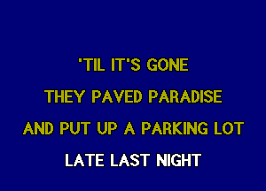 'TIL IT'S GONE

THEY PAVED PARADISE
AND PUT UP A PARKING LOT
LATE LAST NIGHT