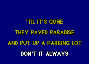 'TIL IT'S GONE

THEY PAVED PARADISE
AND PUT UP A PARKING LOT
DON'T IT ALWAYS