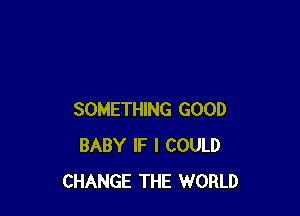 SOMETHING GOOD
BABY IF I COULD
CHANGE THE WORLD