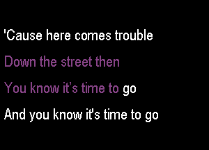 'Cause here comes trouble
Down the street then

You know it's time to go

And you know ifs time to go