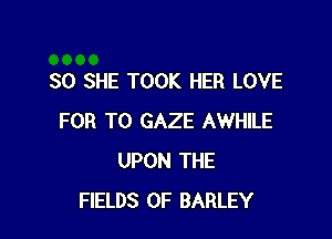 SO SHE TOOK HER LOVE

FOR T0 GAZE AWHILE
UPON THE
FIELDS 0F BARLEY