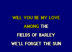 WILL YOU BE MY LOVE

AMONG THE
FIELDS 0F BARLEY
WE'LL FORGET THE SUN