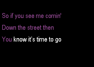 So if you see me comin'

Down the street then

You know it's time to go