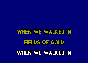 WHEN WE WALKED IN
FIELDS OF GOLD
WHEN WE WALKED IN