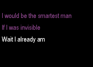 I would be the smartest man

If I was invisible

Wait I already am