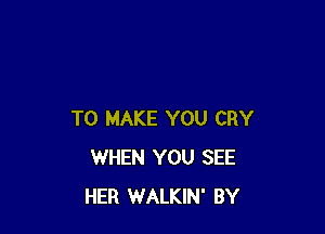 TO MAKE YOU CRY
WHEN YOU SEE
HER WALKIN' BY