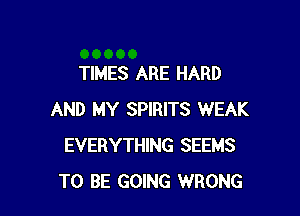 TIMES ARE HARD

AND MY SPIRITS WEAK
EVERYTHING SEEMS
TO BE GOING WRONG