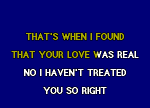 THAT'S WHEN I FOUND

THAT YOUR LOVE WAS REAL
NO I HAVEN'T TREATED
YOU SO RIGHT