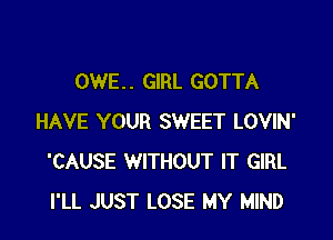 OWE. . GIRL GOTTA

HAVE YOUR SWEET LOVIN'
'CAUSE WITHOUT IT GIRL
I'LL JUST LOSE MY MIND