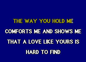 THE WAY YOU HOLD ME

COMFORTS ME AND SHOWS ME
THAT A LOVE LIKE YOURS IS
HARD TO FIND