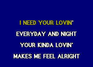 I NEED YOUR LOVIN'

EVERYDAY AND NIGHT
YOUR KINDA LOVIN'
MAKES ME FEEL ALRIGHT