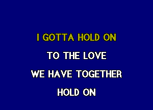 I GOTTA HOLD ON

TO THE LOVE
WE HAVE TOGETHER
HOLD ON