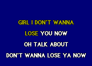 GIRL I DON'T WANNA

LOSE YOU NOW
0H TALK ABOUT
DON'T WANNA LOSE YA NOW