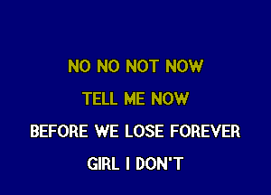 N0 N0 NOT NOW

TELL ME NOW
BEFORE WE LOSE FOREVER
GIRL I DON'T